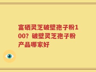富硒灵芝破壁孢子粉100？破壁灵芝孢子粉产品哪家好