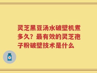 灵芝黑豆汤水破壁机煮多久？最有效的灵芝孢子粉破壁技术是什么