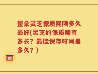 整朵灵芝保质期限多久最好(灵芝的保质期有多长？最佳保存时间是多久？)