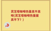 灵芝塔咖啡热量高不高呀(灵芝塔咖啡热量居高不下？)