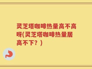 灵芝塔咖啡热量高不高呀(灵芝塔咖啡热量居高不下？)