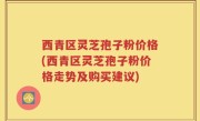 西青区灵芝孢子粉价格(西青区灵芝孢子粉价格走势及购买建议)