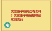 灵芝孢子粉药店有卖吗？灵芝孢子粉破壁哪能买到真的