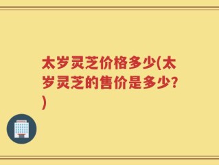 太岁灵芝价格多少(太岁灵芝的售价是多少？)