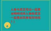人参与灵芝可以一起煮水喝吗功效人参和灵芝一起煮水饮用有何功效？)