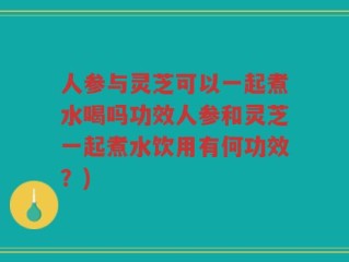人参与灵芝可以一起煮水喝吗功效人参和灵芝一起煮水饮用有何功效？)