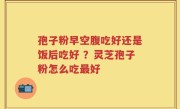 孢子粉早空腹吃好还是饭后吃好 ？灵芝孢子粉怎么吃最好