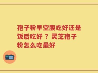 孢子粉早空腹吃好还是饭后吃好 ？灵芝孢子粉怎么吃最好