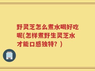 野灵芝怎么煮水喝好吃呢(怎样煮野生灵芝水才能口感独特？)