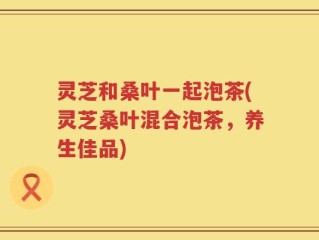 灵芝和桑叶一起泡茶(灵芝桑叶混合泡茶，养生佳品)