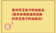惠州灵芝孢子粉加盟店(惠州有哪些值得信赖的灵芝孢子粉加盟店？)