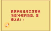 黄芪枸杞杜仲灵芝葛根泡酒(中草药泡酒，健康之选！)