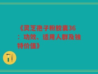 《灵芝孢子粉胶囊36：功效、适用人群及独特价值》