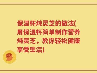 保温杯炖灵芝的做法(用保温杯简单制作营养炖灵芝，教你轻松健康享受生活)