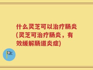 什么灵芝可以治疗肠炎(灵芝可治疗肠炎，有效缓解肠道炎症)