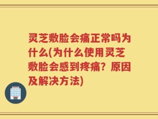 灵芝敷脸会痛正常吗为什么(为什么使用灵芝敷脸会感到疼痛？原因及解决方法)