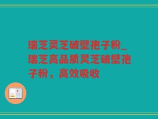 瑞芝灵芝破壁孢子粉_瑞芝高品质灵芝破壁孢子粉，高效吸收