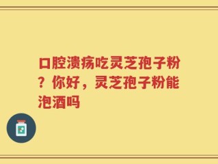 口腔溃疡吃灵芝孢子粉？你好，灵芝孢子粉能泡酒吗