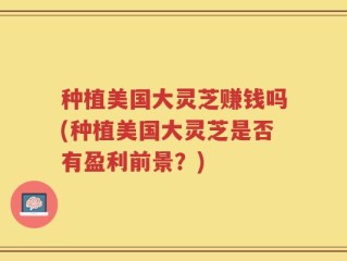 种植美国大灵芝赚钱吗(种植美国大灵芝是否有盈利前景？)
