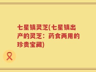 七星镇灵芝(七星镇出产的灵芝：药食两用的珍贵宝藏)
