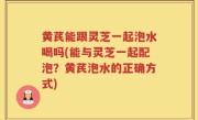 黄芪能跟灵芝一起泡水喝吗(能与灵芝一起配泡？黄芪泡水的正确方式)