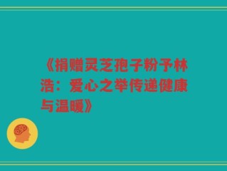 《捐赠灵芝孢子粉予林浩：爱心之举传递健康与温暖》