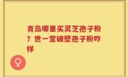 青岛哪里买灵芝孢子粉？世一堂破壁孢子粉咋样
