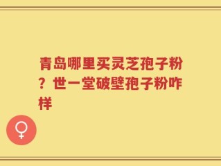 青岛哪里买灵芝孢子粉？世一堂破壁孢子粉咋样