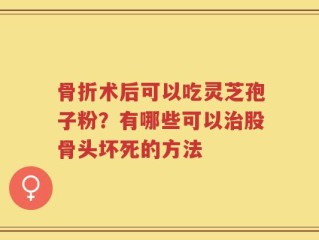 骨折术后可以吃灵芝孢子粉？有哪些可以治股骨头坏死的方法