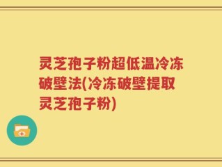 灵芝孢子粉超低温冷冻破壁法(冷冻破壁提取灵芝孢子粉)
