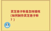 灵芝孢子粉是怎样提炼(如何制作灵芝孢子粉？)