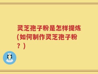 灵芝孢子粉是怎样提炼(如何制作灵芝孢子粉？)