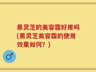 黑灵芝的美容霜好用吗(黑灵芝美容霜的使用效果如何？)
