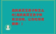 鑫凯美灵芝孢子粉怎么吃(鑫凯美灵芝孢子粉用法说明，让你吃得更健康！)