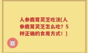 人参鹿茸灵芝吃法(人参鹿茸灵芝怎么吃？5种正确的食用方式！)