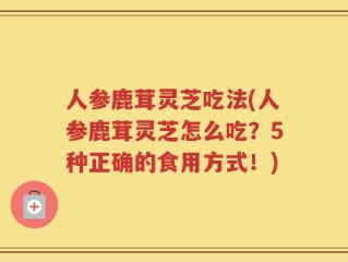 人参鹿茸灵芝吃法(人参鹿茸灵芝怎么吃？5种正确的食用方式！)