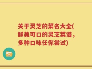 关于灵芝的菜名大全(鲜美可口的灵芝菜谱，多种口味任你尝试)