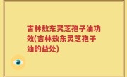 吉林敖东灵芝孢子油功效(吉林敖东灵芝孢子油的益处)