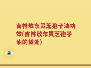 吉林敖东灵芝孢子油功效(吉林敖东灵芝孢子油的益处)