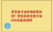 灵芝孢子油市场前景如何？意生缘灵芝孢子油680元能买到吗