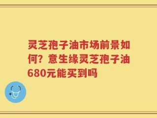 灵芝孢子油市场前景如何？意生缘灵芝孢子油680元能买到吗