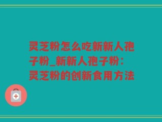灵芝粉怎么吃新新人孢子粉_新新人孢子粉：灵芝粉的创新食用方法