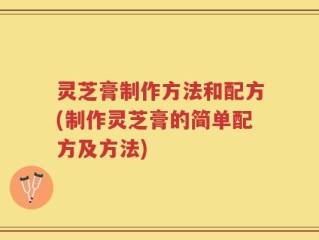 灵芝膏制作方法和配方(制作灵芝膏的简单配方及方法)