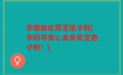 孕期能吃灵芝孢子粉(孕妇可安心食用灵芝孢子粉！)