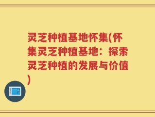 灵芝种植基地怀集(怀集灵芝种植基地：探索灵芝种植的发展与价值)