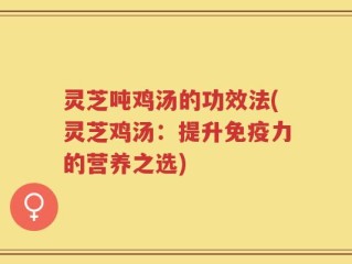 灵芝吨鸡汤的功效法(灵芝鸡汤：提升免疫力的营养之选)
