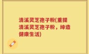 清溪灵芝孢子粉(重提清溪灵芝孢子粉,缔造健康生活)