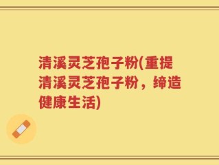 清溪灵芝孢子粉(重提清溪灵芝孢子粉，缔造健康生活)