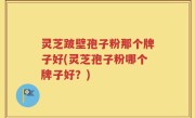 灵芝跛壁孢子粉那个牌子好(灵芝孢子粉哪个牌子好？)