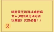 喝野灵芝汤可以减肥吗女人(喝野灵芝汤可否玩减肥？女性必看！)